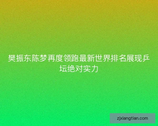 樊振东陈梦再度领跑最新世界排名展现乒坛绝对实力