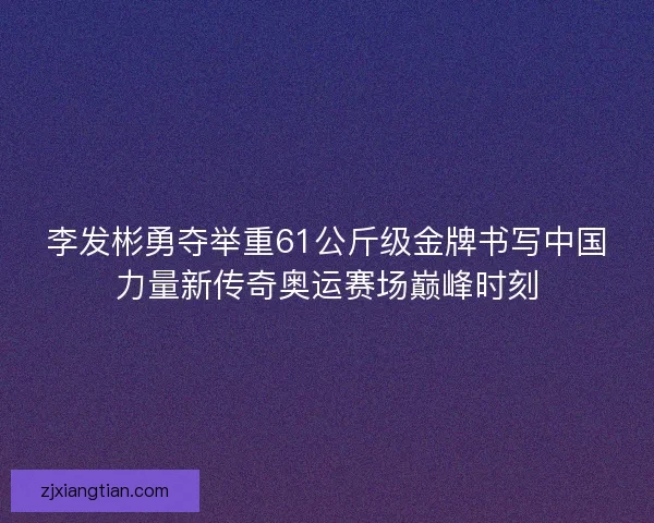 李发彬勇夺举重61公斤级金牌书写中国力量新传奇奥运赛场巅峰时刻