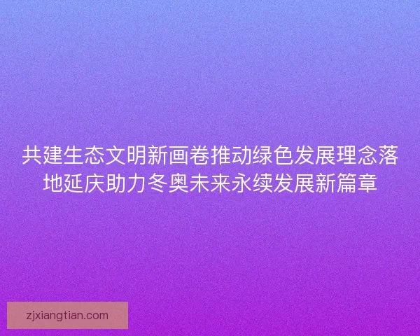 共建生态文明新画卷推动绿色发展理念落地延庆助力冬奥未来永续发展新篇章