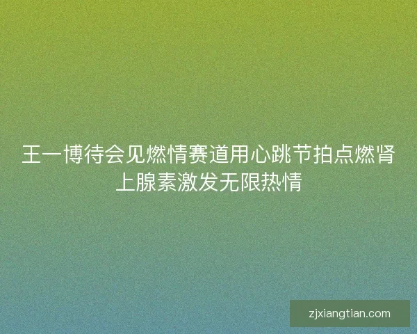 王一博待会见燃情赛道用心跳节拍点燃肾上腺素激发无限热情