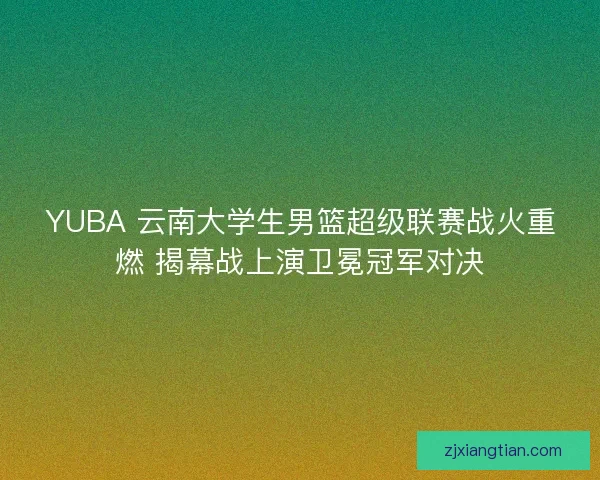 YUBA 云南大学生男篮超级联赛战火重燃 揭幕战上演卫冕冠军对决