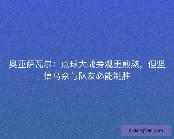 奥亚萨瓦尔：点球大战旁观更煎熬，但坚信乌奈与队友必能制胜