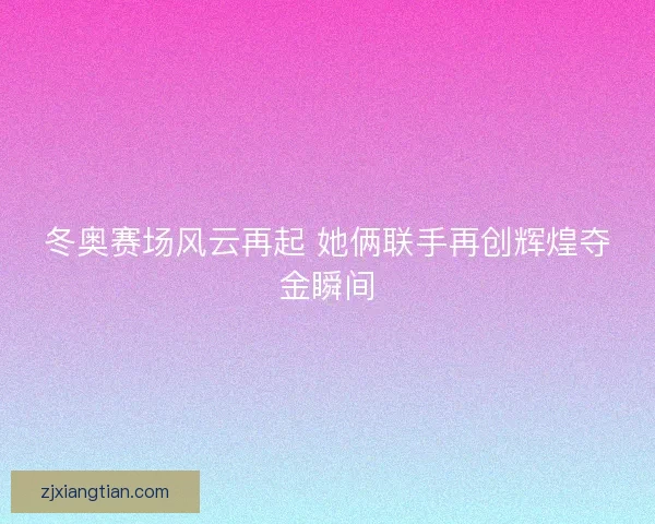 冬奥赛场风云再起 她俩联手再创辉煌夺金瞬间